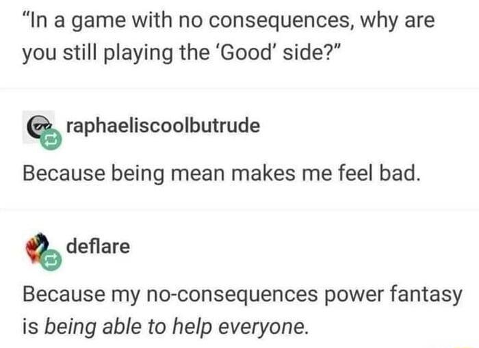 In a game with no consequences why are you still playing the Good side Q raphaeliscoolbutrude Because being mean makes me feel bad Q deflare Because my no consequences power fantasy is being able to help everyone