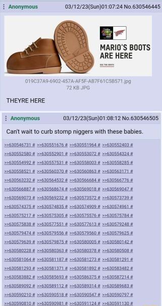 i Anonymous 031223Sun010724 No630546445 B MARIOS BOOTS ARE HERE 019C37A9 6902 457A AFSF ABTF61C5BS71 Jpg 72 KB JPG THEYRE HERE i Anonymous 031223Sun010812 No630546505 Canit wait 1o curb stomp niggers with these babies 22630546731 22630551676 630551964 2630557400 4 22630558521 3630560370 2630560863 22630563171 22630566987 22630569674 256305901 2630569047 22630569073 8 2630569232 22630573572 2263057