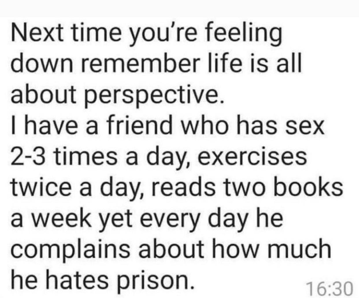 Next time youre feeling down remember life is all about perspective have a friend who has sex 2 3 times a day exercises twice a day reads two books a week yet every day he complains about how much he hates prison 1630