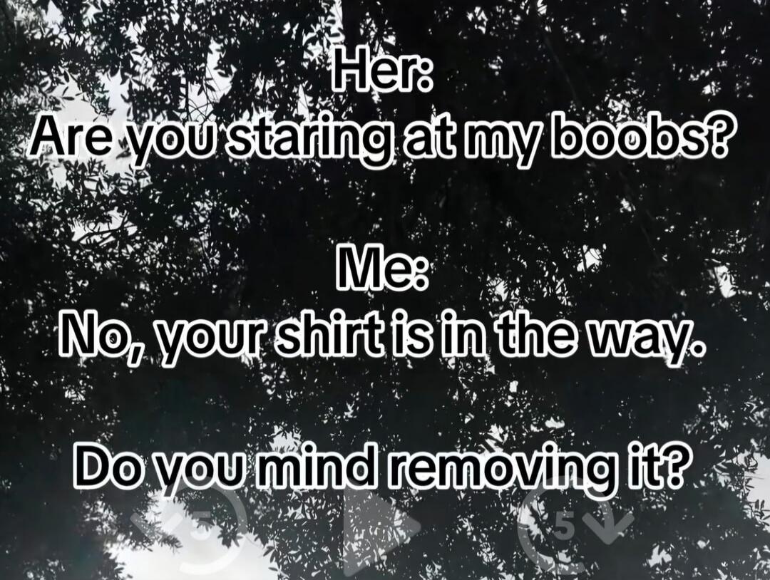 Her: Are you staring at my boobs? Me: No, your shirt is in the way. Do you mind removing it?