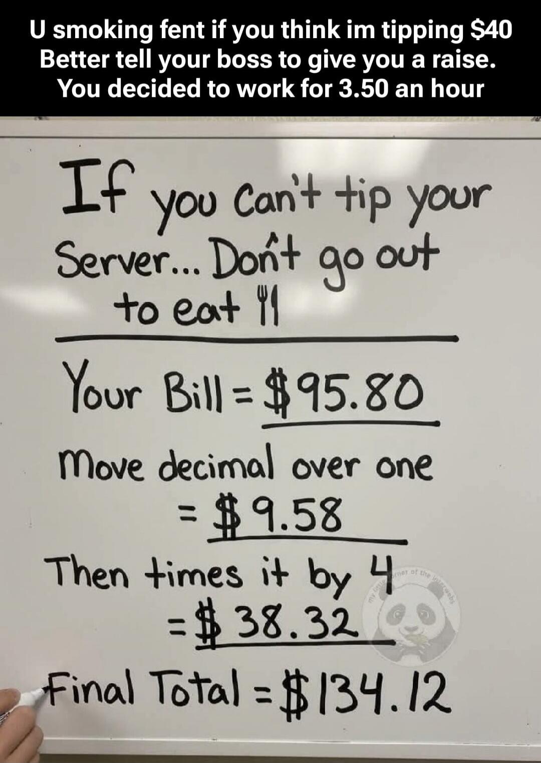 U smoking fent if you think im tipping $40 Better tell your boss to give you a raise. You decided to work for 3.50 an hour
If you can't tip your server... Don't go out to eat
[fork and knife doodle]
Your Bill = $95.80
Move decimal over one = $9.58
Then times it by 4 = $38.32
Final Total = $134.12