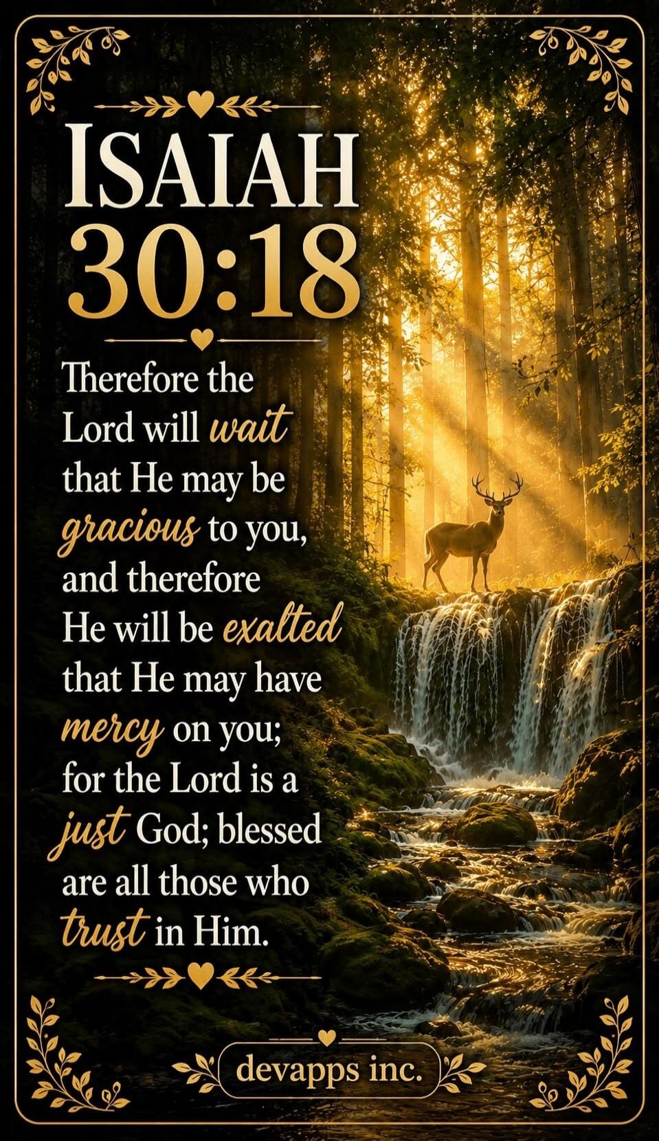 ISAIAH 30:18 Therefore the Lord will wait that He may be gracious to you, and therefore He will be exalted that He may have mercy on you; for the Lord is a just God; blessed are all those who trust in Him. devapps inc.