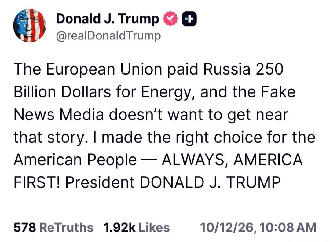 Donald J. Trump @realDonaldTrump The European Union paid Russia 250 Billion Dollars for Energy, and the Fake News Media doesn't want to get near that story. I made the right choice for the American People — ALWAYS, AMERICA FIRST! President DONALD J. TRUMP 578 ReTruths 1.92k Likes 10/12/26, 10:08 AM