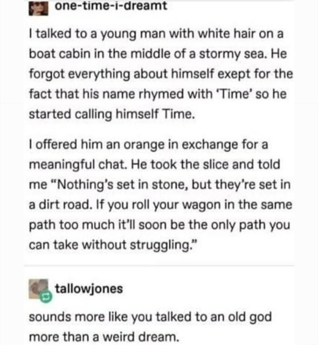 one time i dreamt talked to a young man with white hair on a boat cabin in the middle of a stormy sea He forgot everything about himself exept for the fact that his name rhymed with Time so he started calling himself Time offered him an orange in exchange for a meaningful chat He took the slice and told me Nothings set in stone but theyre set in a dirt road If you roll your wagon in the same path 
