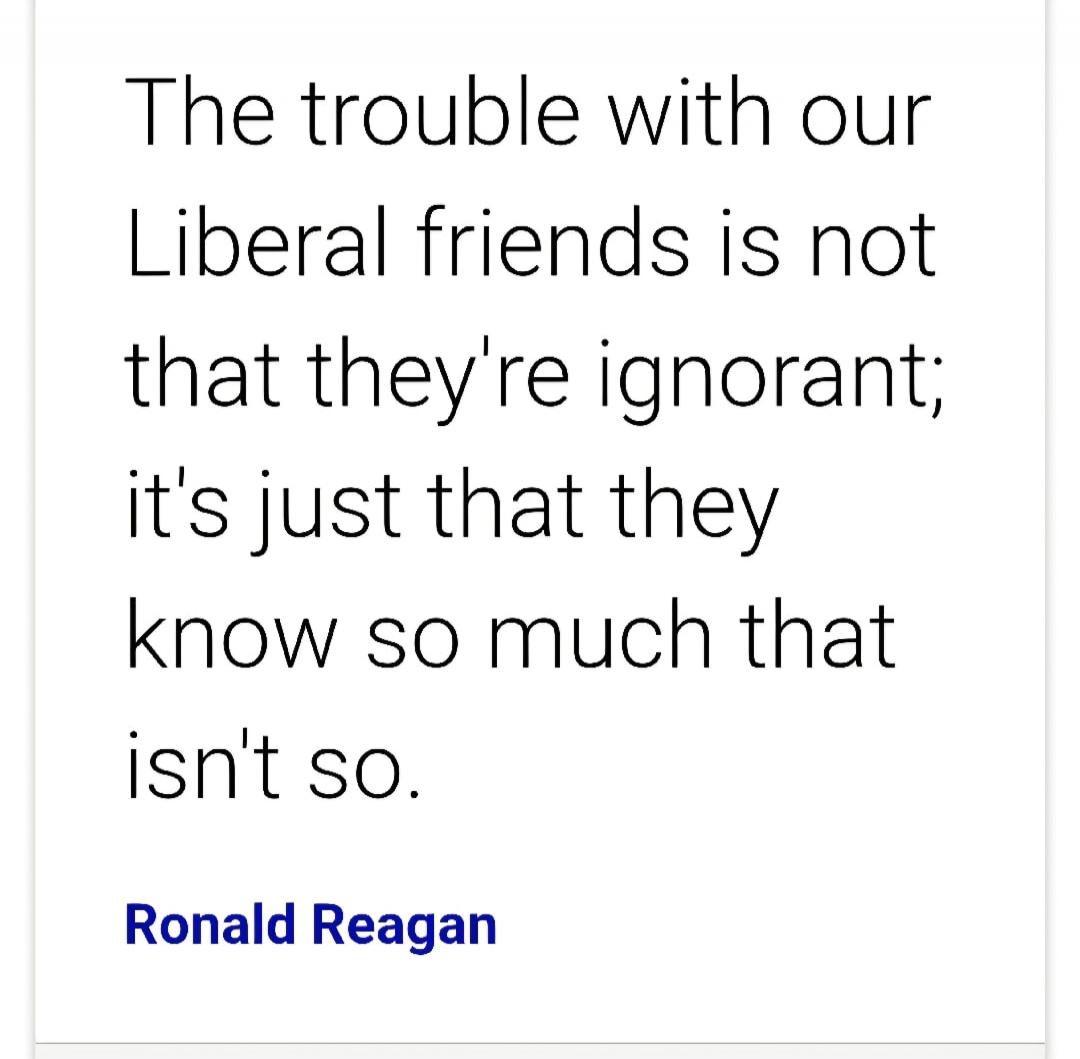 The trouble with our Liberal friends is not that they're ignorant; it's just that they know so much that isn't so. Ronald Reagan