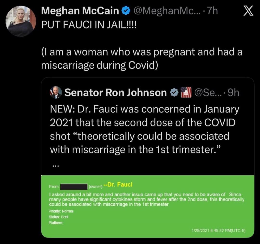Meghan McCain @MeghanMc... 7h PUT FAUCI IN JAIL!!!! (I am a woman who was pregnant and had a miscarriage during Covid) Senator Ron Johnson @Se... 9h NEW: Dr. Fauci was concerned in January 2021 that the second dose of the COVID shot 
