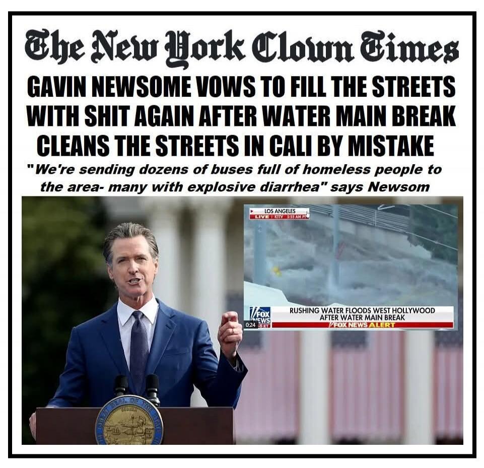 The New York Clown Times. Gavin Newsom vows to fill the streets with shit again after water main break cleans the streets in Cali by mistake. 
