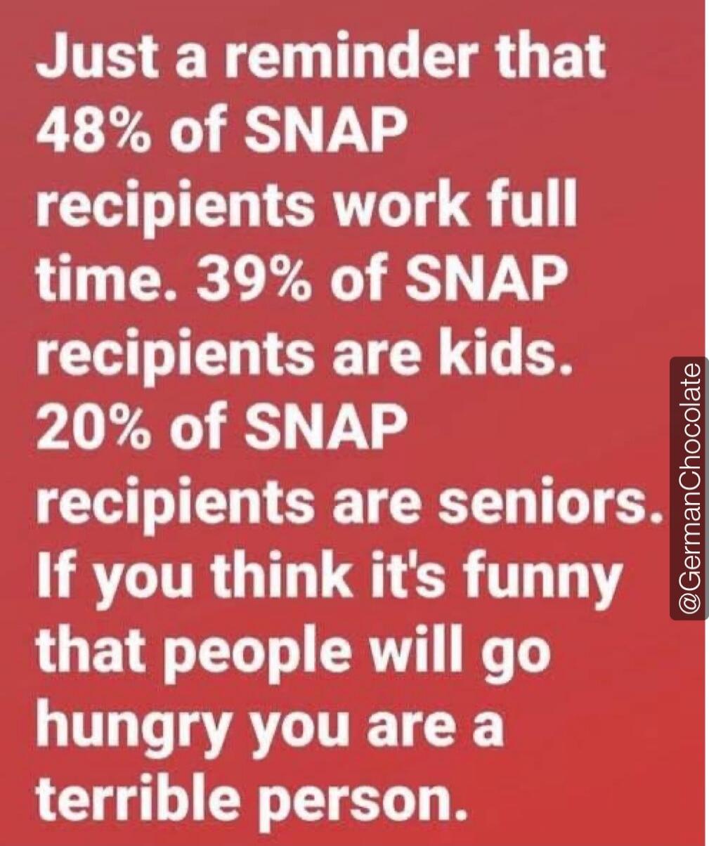 Just a reminder that 48% of SNAP recipients work full time. 39% of SNAP recipients are kids. 20% of SNAP recipients are seniors. If you think it's funny that people will go hungry you are a terrible person.