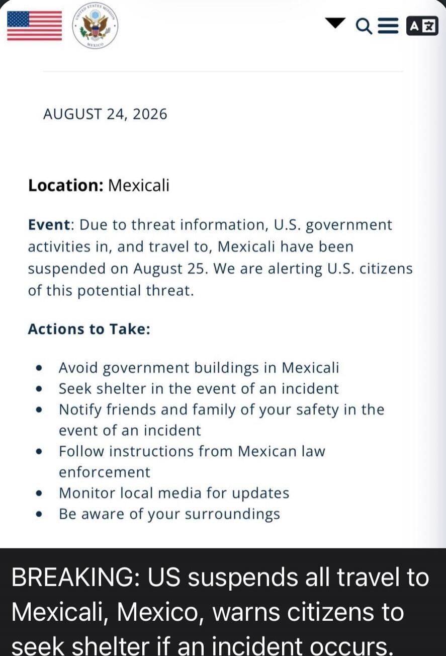 UNITED STATES MISSION MEXICO. AUGUST 24, 2026. Location: Mexicali. Event: Due to threat information, U.S. government activities in, and travel to, Mexicali have been suspended on August 25. We are alerting U.S. citizens of this potential threat. Actions to Take: Avoid government buildings in Mexicali. Seek shelter in the event of an incident. Notif