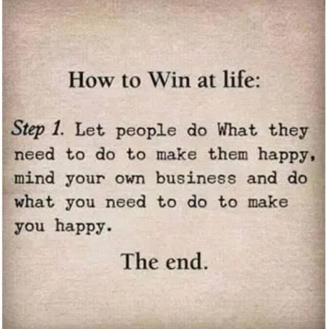 How to Win at life: Step 1. Let people do what they need to do to make them happy, mind your own business and do what you need to do to make you happy. The end.