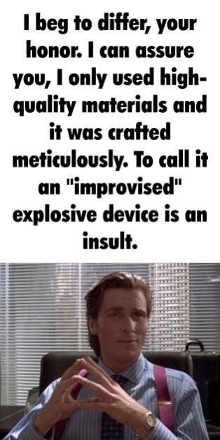 1 beg to differ your honor can assure you only used high quality materials and it was crafted meticulously To call it an improvised explosive device is an insult