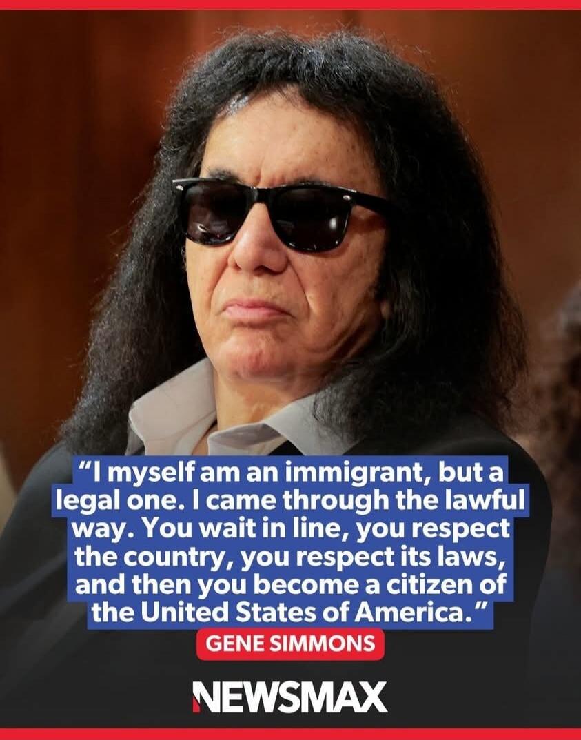 I myself am an immigrant, but a legal one. I came through the lawful way. You wait in line, you respect the country, you respect its laws, and then you become a citizen of the United States of America. Gene Simmons. NEWSMAX