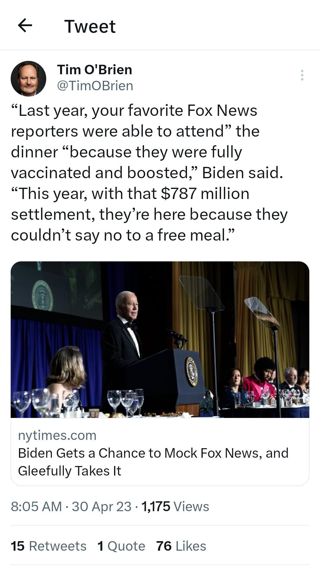 Tweet 9 Tim OBrien DTimOBrien Last year your favorite Fox News reporters were able to attend the dinner because they were fully vaccinated and boosted Biden said This year with that 787 million settlement theyre here because they couldnt say no to a free meal nytimescom Biden Gets a Chance to Mock Fox News and Gleefully Takes It 805 AM 30 Apr 23 1175 Views 15 Retweets 1Quote 76 Likes