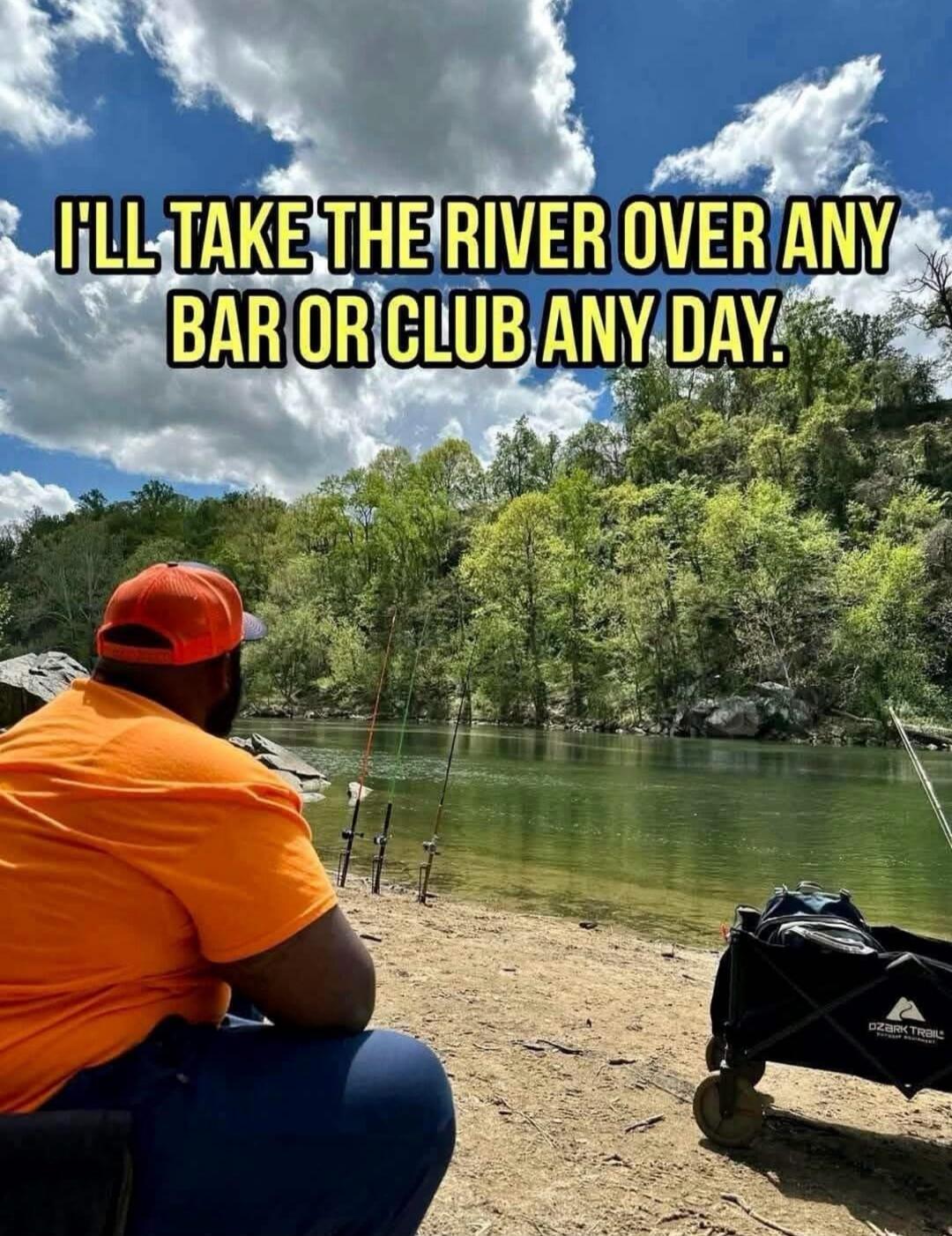 I'LL TAKE THE RIVER OVER ANY BAR OR CLUB ANY DAY.