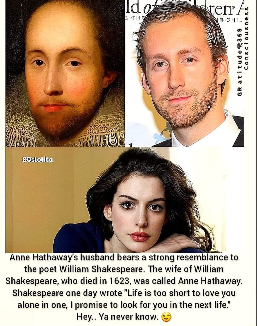 Anne Hathaways husband bears a strong resemblance to the poet William Shakespeare The wife of William Shakespeare who died in 1623 was called Anne Hathaway Shakespeare one day wrote Life is too short to love you alone in one promise to look for you in the next life Hey Ya never know
