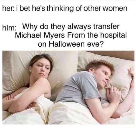 her i bet hes thinking of other women him Why do they always transfer Michael Myers From the hospital on Halloween eve