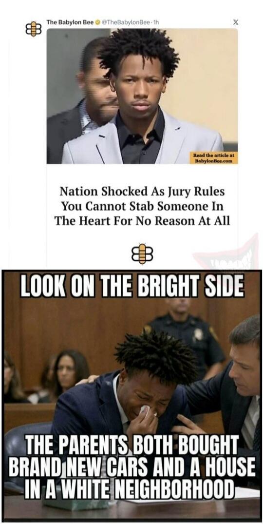 The Babylon Bee @TheBabylonBee · 1h Read the article at BabylonBee.com Nation Shocked As Jury Rules You Cannot Stab Someone In The Heart For No Reason At All LOOK ON THE BRIGHT SIDE THE PARENTS BOTH BOUGHT BRAND NEW CARS AND A HOUSE IN A WHITE NEIGHBORHOOD