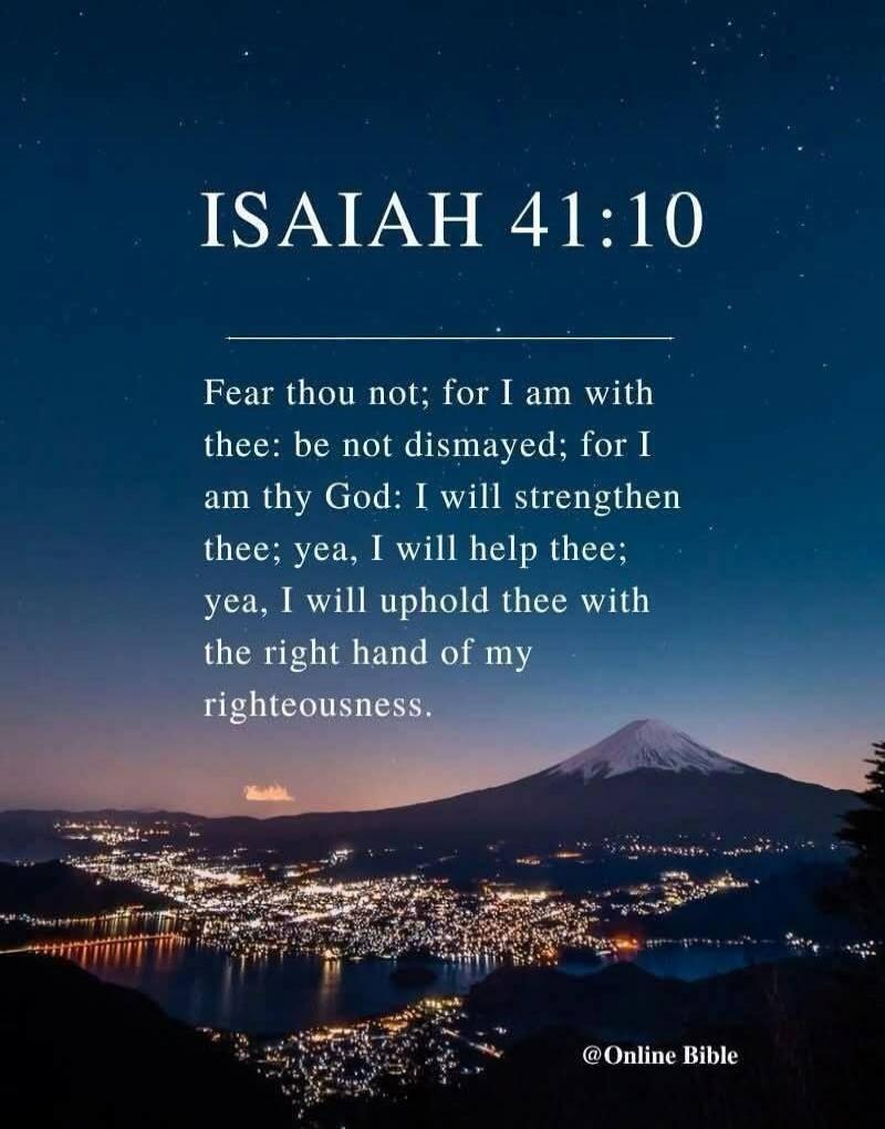 ISAIAH 41:10 Fear thou not; for I am with thee: be not dismayed; for I am thy God: I will strengthen thee; yea, I will help thee; yea, I will uphold thee with the right hand of my righteousness. @Online Bible