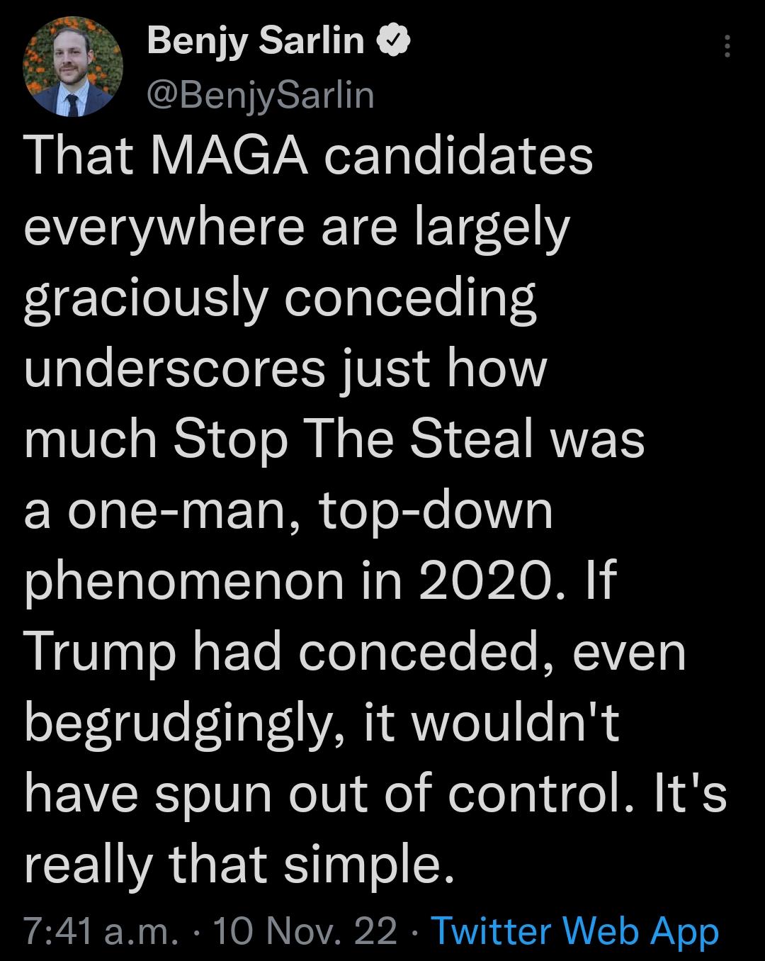 Benjy Sarlin A7 LCEELWREI That MAGA candidates everywhere are largely graciously conceding underscores just how much Stop The Steal was a one man top down phenomenon in 2020 If REEST30 e aFTe MeloTptelYo STe MECIVIETY begrudgingly it wouldnt REVCERS oo WelVide elelaidge LSS CEUVAGEIES N 741 am 10 Nov 22 Twitter Web App