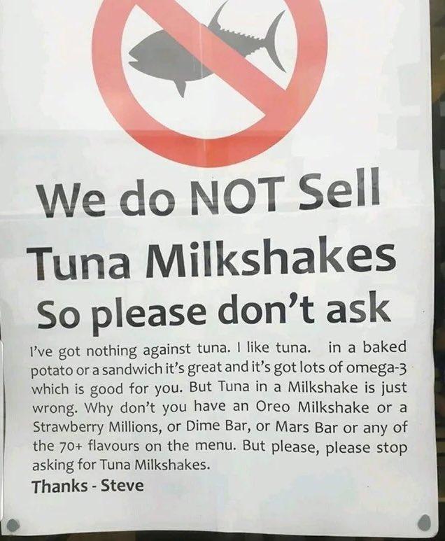 We do NOT Sell Tuna Milkshakes So please dont ask Pve got nothing against tuna like tuna in a baked potato or asandwich its great and its got lots of omega 3 which is good for you But Tuna in a Milkshake is just wrong Why dont you have an Oreo Milkshake or a Strawberry Millions or Dime Bar or Mars Bar or any of the 70 flavours on the menu But please please stop asking for Tuna Milkshakes i Thanks 