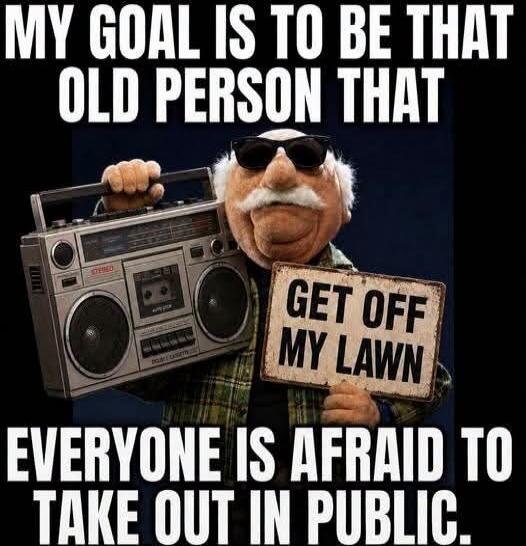 MY GOAL IS TO BE THAT OLD PERSON THAT EVERYONE IS AFRAID TO TAKE OUT IN PUBLIC. GET OFF MY LAWN