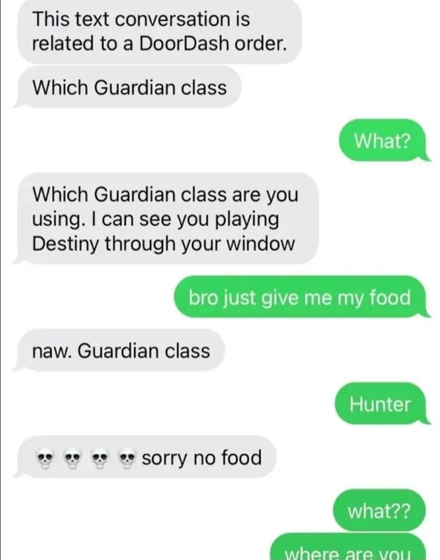 This text conversation is related to a DoorDash order Which Guardian class Which Guardian class are you using can see you playing Destiny through your window naw Guardian class s 3 s e sorry no food