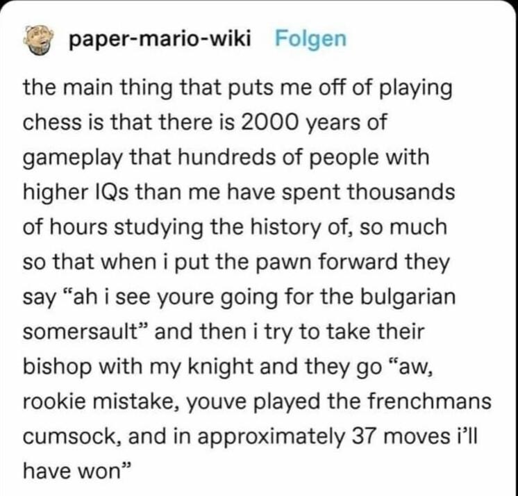 paper mario wiki Folgen the main thing that puts me off of playing chess is that there is 2000 years of gameplay that hundreds of people with higher IQs than me have spent thousands of hours studying the history of so much so that when i put the pawn forward they say ah i see youre going for the bulgarian somersault and then i try to take their bishop with my knight and they go aw rookie mistake y