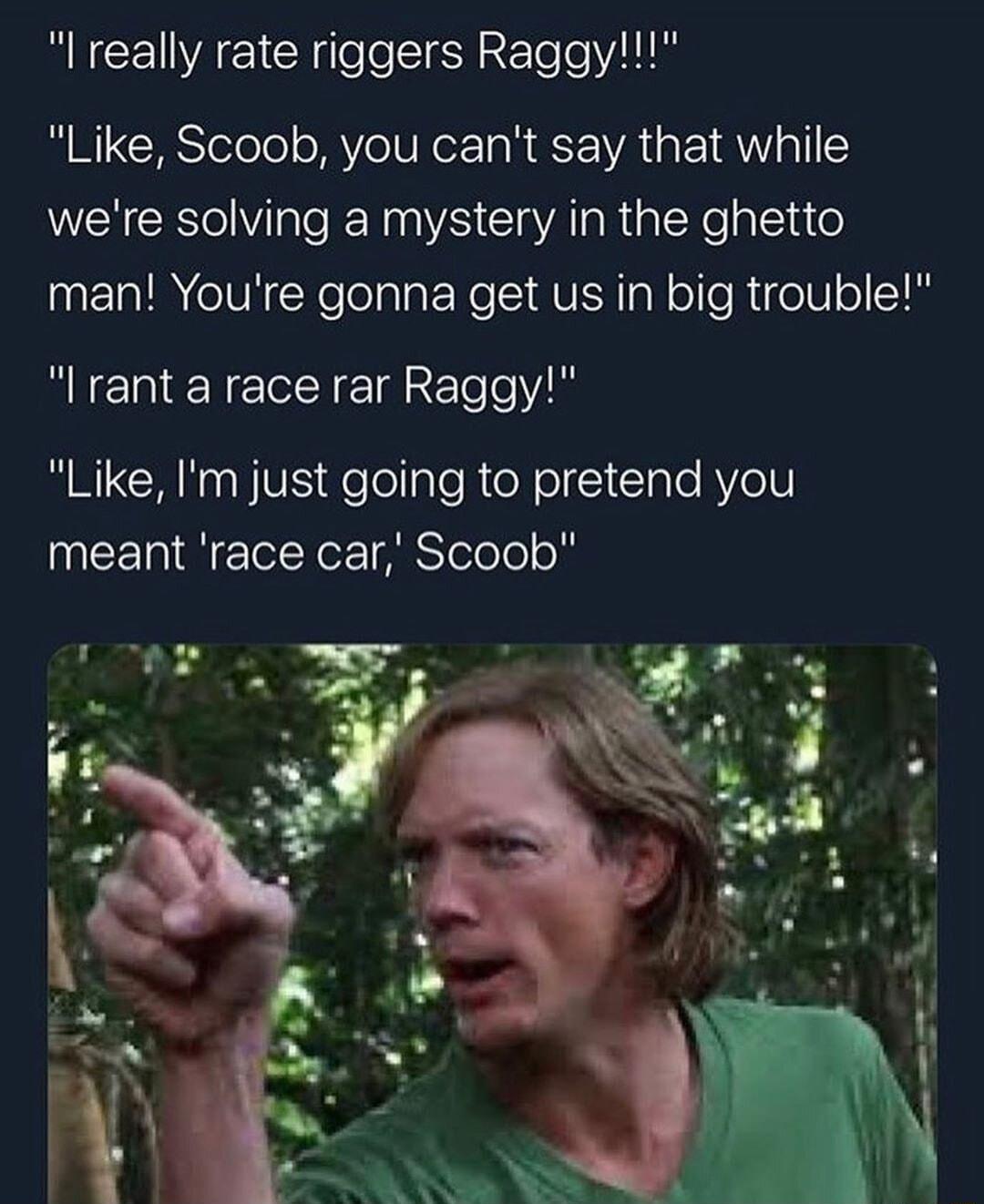 RECEIAETC eeIEN R Telo VAT Like Scoob you cant say that while were solving a mystery in the ghetto man Youre gonna get us in big trouble I rant a race rar Raggy Like Im just going to pretend you meant race car Scoob