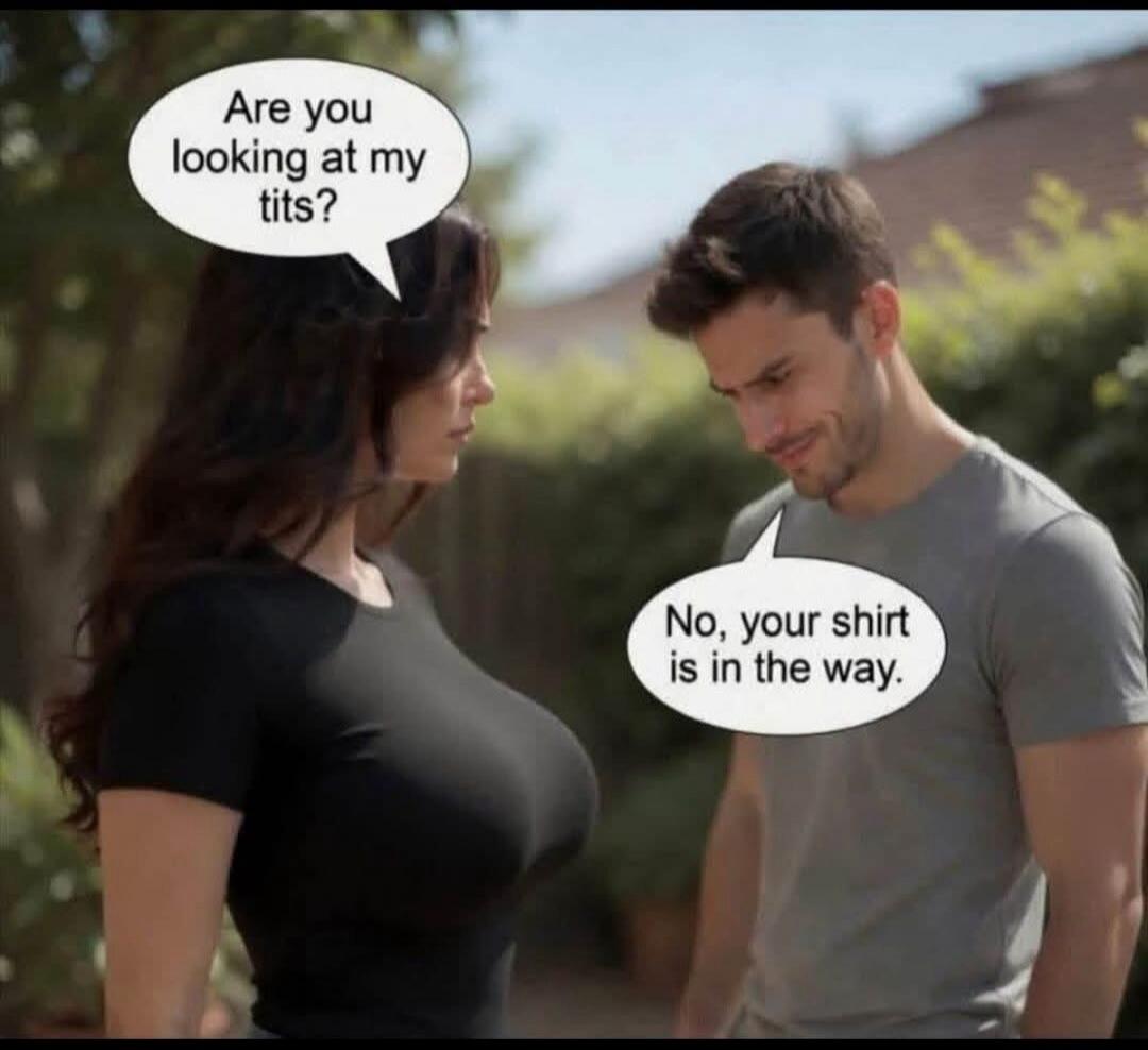 Are you looking at my tits? No, your shirt is in the way.