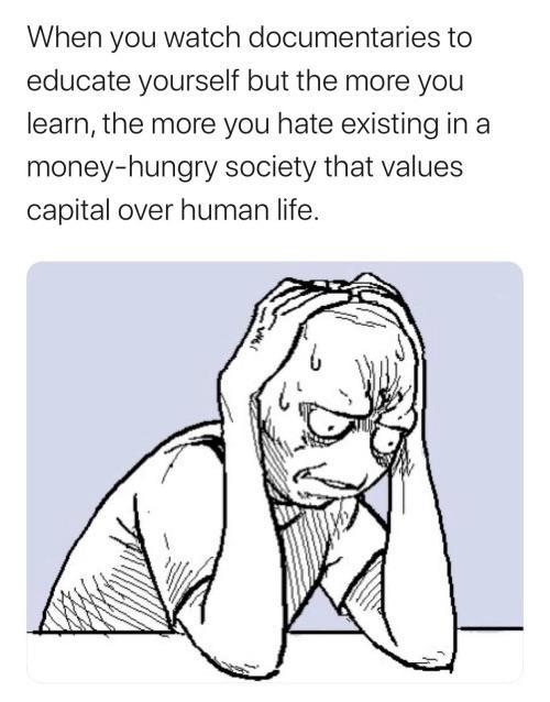 When you watch documentaries to educate yourself but the more you learn the more you hate existing in a money hungry society that values capital over human life