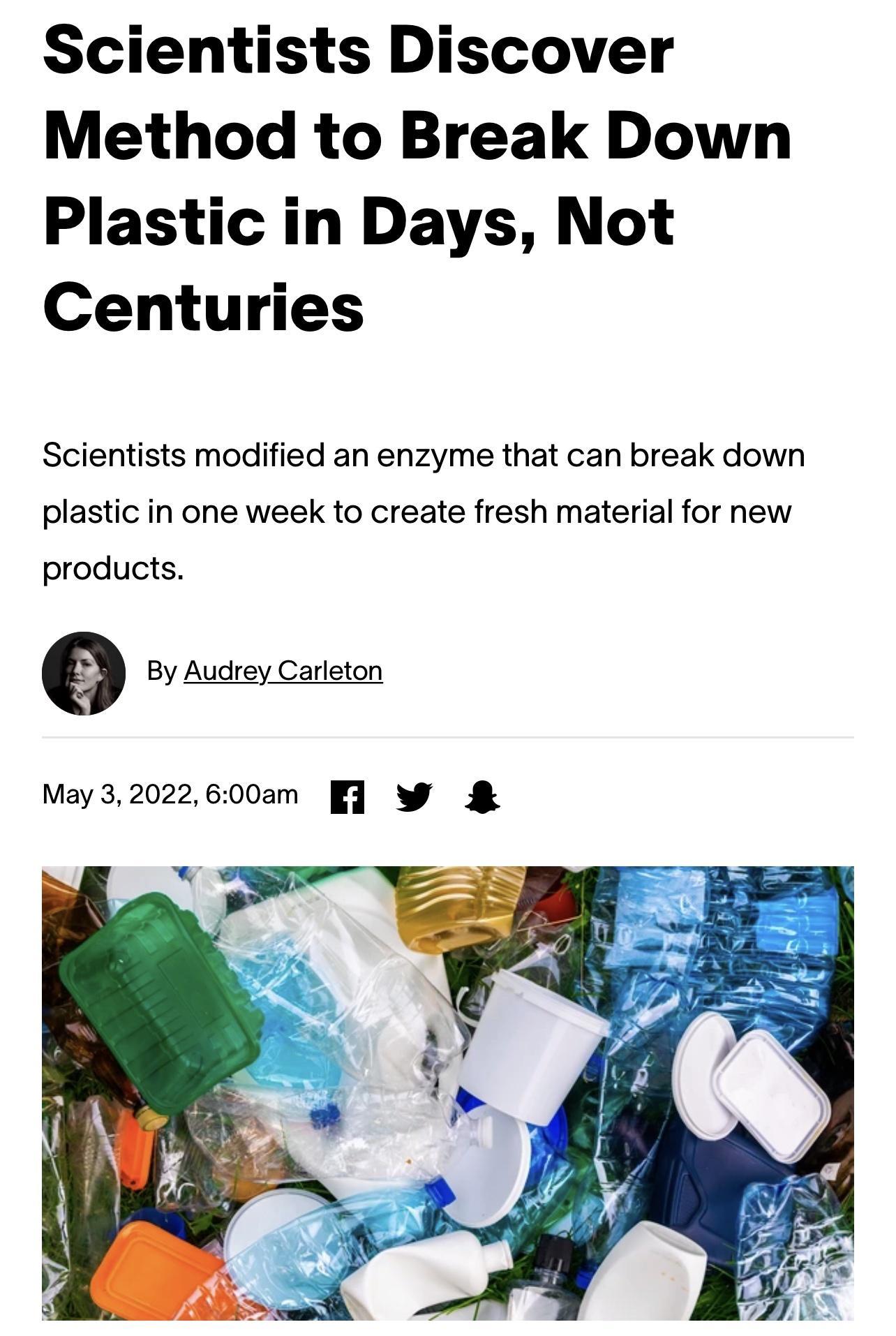 Scientists Discover Method to Break Down Plastic in Days Not Centuries Scientists modified an enzyme that can break down plastic in one week to create fresh material for new products By Audrey Carleton May 32022600am 1 W