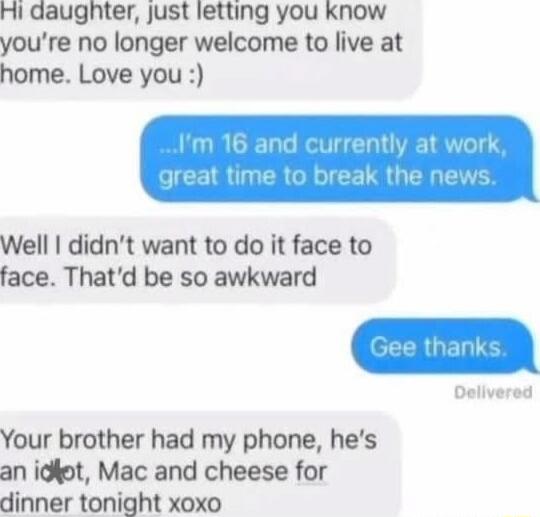 Hi daughter, just letting you know you're no longer welcome to live at home. Love you :) 
...I'm 16 and currently at work, great time to break the news.
Well I didn't want to do it face to face. That's be so awkward
Gee thanks.
Your brother had my phone, he's an idiot, Mac and cheese for dinner tonight xoxo