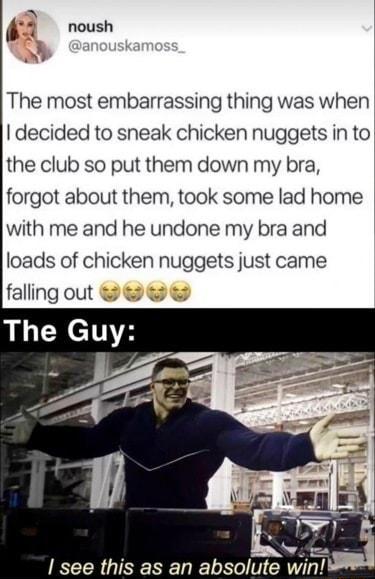 1 The most embarrassing thing was when decided to sneak chicken nuggets in to the club so put them down my bra forgot about them took some lad home with me and he undone my bra and loads of chicken nuggets just came falling out see this as an absolute wi