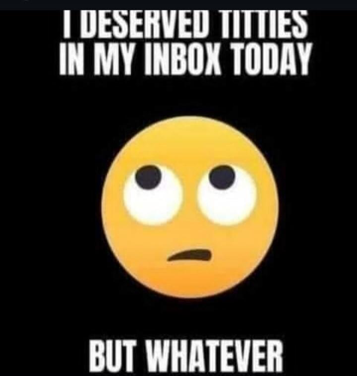 I DESERVED TITTIES IN MY INBOX TODAY BUT WHATEVER