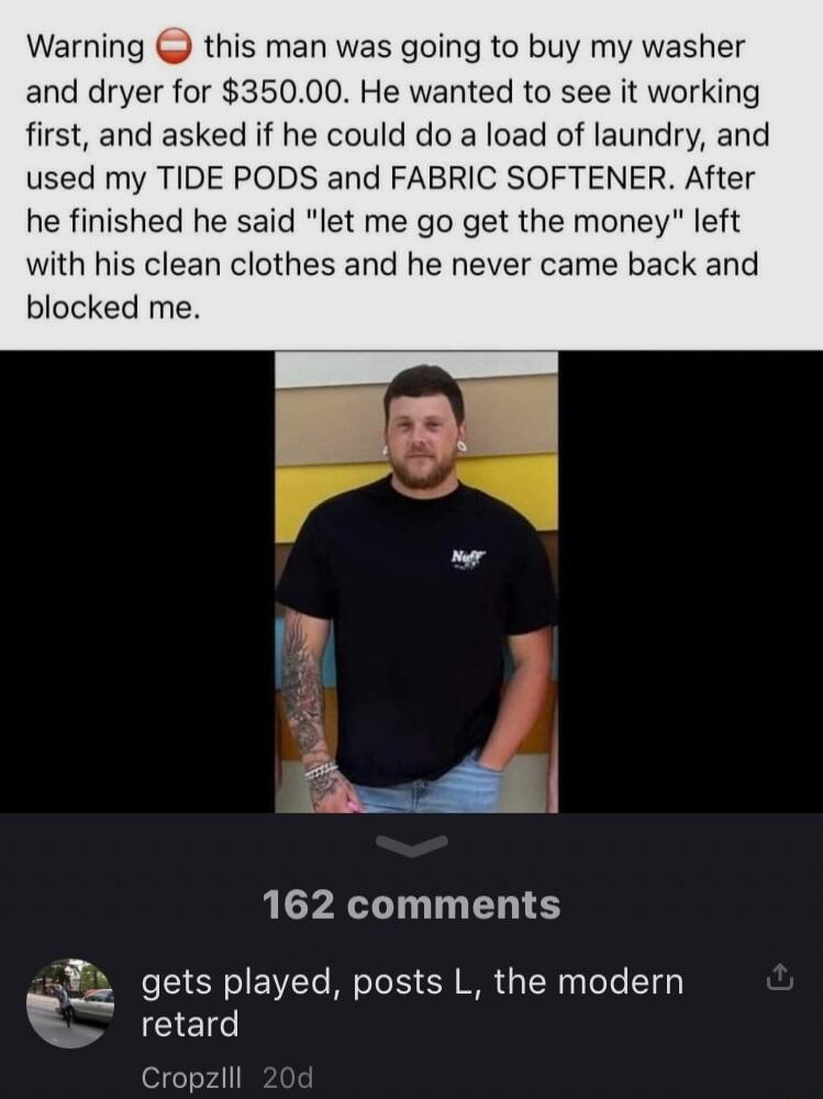 Warning this man was going to buy my washer and dryer for 35000 He wanted to see it working first and asked if he could do a load of laundry and used my TIDE PODS and FABRIC SOFTENER After he finished he said let me go get the money left with his clean clothes and he never came back and blocked me 162 comments L gets played posts L the modern B retard Cropzlll