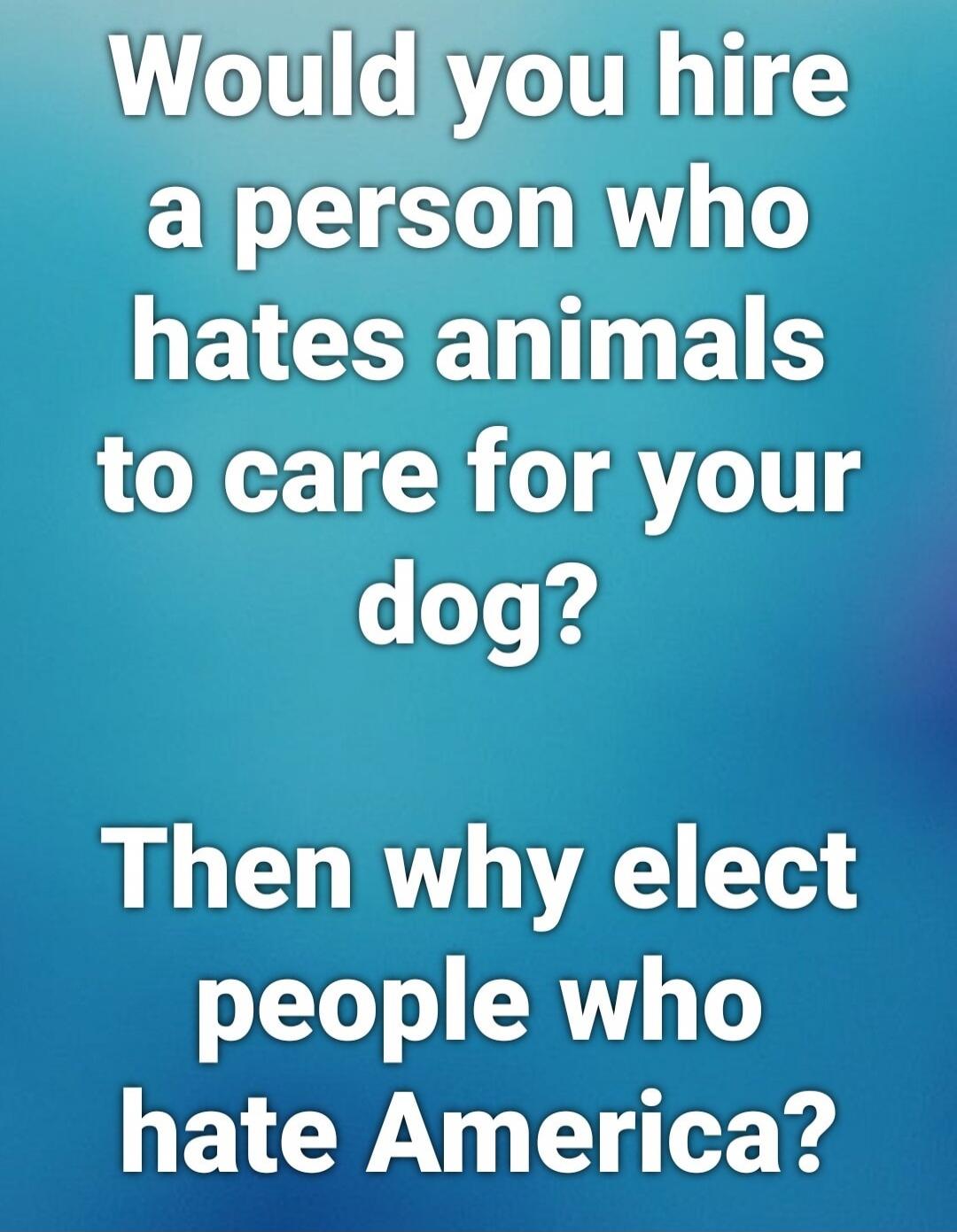 Would you hire a person who hates animals to care for your dog? Then why elect people who hate America?