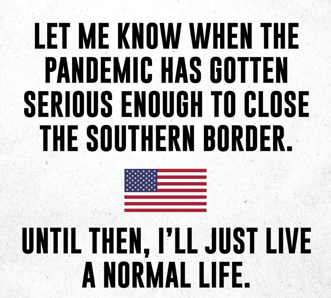 LET ME KNOW WHEN THE PANDEMIC HAS GOTTEN SERIOUS ENOUGH TO CLOSE THE SOUTHERN BORDER UNTIL THEN ILL JUST LIVE A NORMAL LIFE