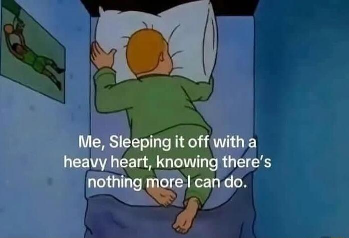 Me, Sleeping it off with a heavy heart, knowing there's nothing more I can do.