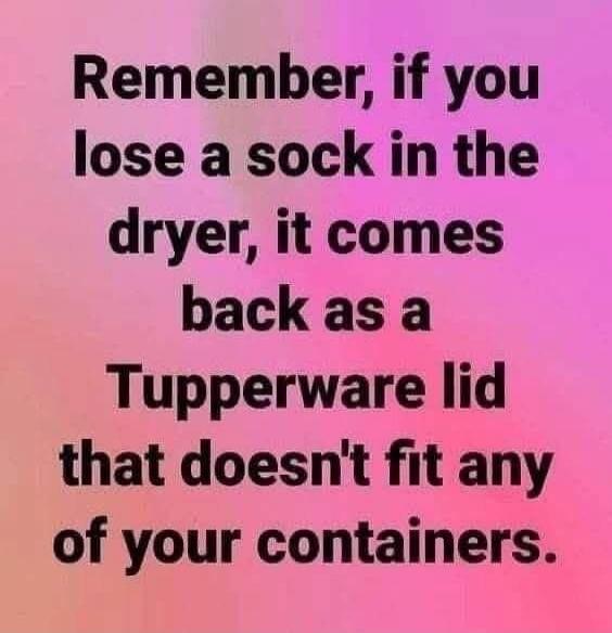 Remember, if you lose a sock in the dryer, it comes back as a Tupperware lid that doesn't fit any of your containers.