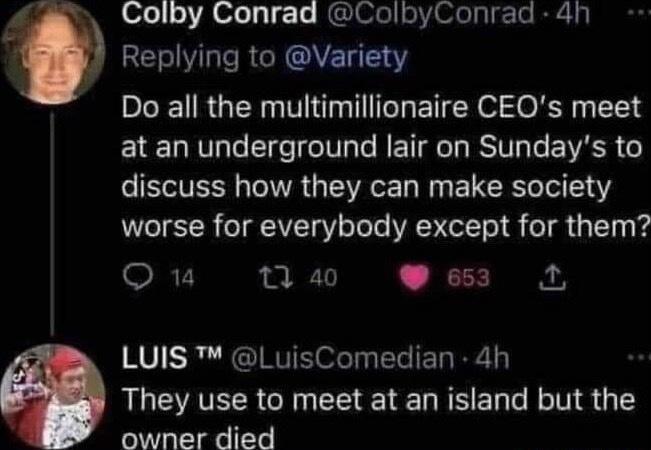 Colby Conrad ColbyConrad 4h Replying to Variety Do all the multimillionaire CEQs meet at an underground lair on Sundays to ST TR G ST W E LR Ter 141 worse for everybody except for them QO u 7 a0 e653 L LUIS LuisComedian 4h They use to meet at an island but the owner died