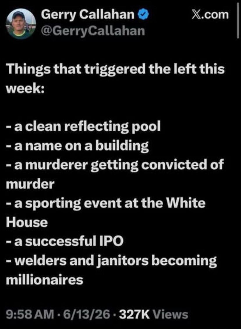 Gerry Callahan @GerryCallahan X.com Things that triggered the left this week: - a clean reflecting pool - a name on a building - a murderer getting convicted of murder - a sporting event at the White House - a successful IPO - welders and janitors becoming millionaires 9:58 AM · 6/13/26 · 327K Views