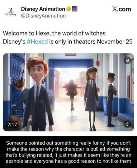 Disney Animation @DisneyAnimation Welcome to Hexe, the world of witches Disney's #Hexed is only in theaters November 25 X.com Someone pointed out something really funny, if you don't make the reason why the character is bullied something that's bullying related, it just makes it seem like they're an asshole and everyone has a good reason to not lik