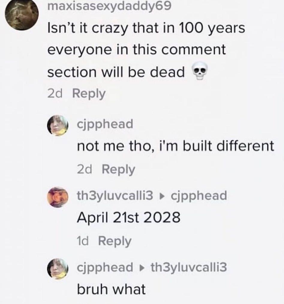 maxisasexydaddy69 Isnt it crazy that in 100 years everyone in this comment section will be dead 2d Reply cjpphead not me tho im built different 2d Reply th3yluvcalli3 cjpphead April 21st 2028 1d Reply cjpphead th3yluvcalli3 bruh what