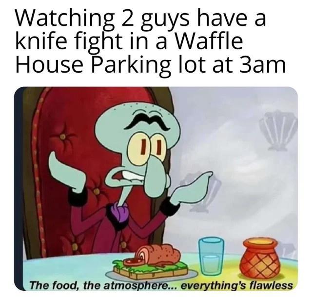 Watching 2 guys have a knife fight in a Waffle House Parking lot at 3am The food the atmosphere everythings flawless
