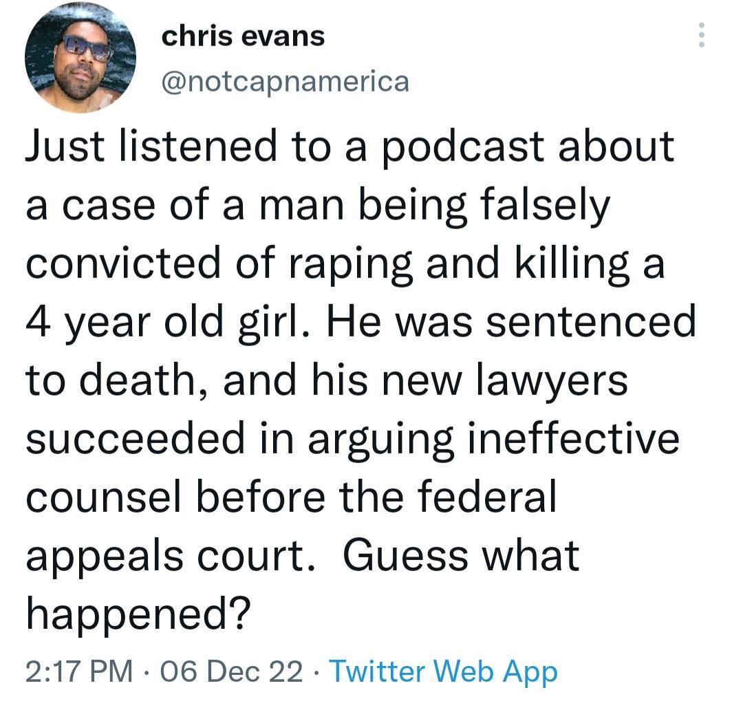 e chris evans notcapnamerica Just listened to a podcast about a case of a man being falsely convicted of raping and killing a 4 year old girl He was sentenced to death and his new lawyers succeeded in arguing ineffective counsel before the federal appeals court Guess what happened 217 PM 06 Dec 22 Twitter Web App