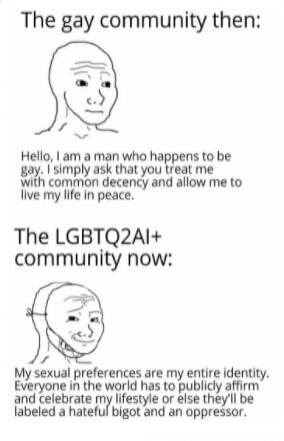 The gay community then: Hello, I am a man who happens to be gay. I simply ask that you treat me with common decency and allow me to live my life in peace. The LGBTQ2AI+ community now: My sexual preferences are my entire identity. Everyone in the world has to publicly affirm and celebrate my lifestyle or else they'll be labeled a hateful bigot and a