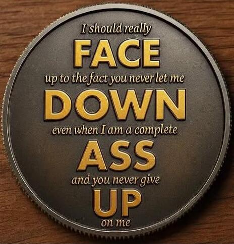 I should really FACE up to the fact you never let me DOWN even when I am a complete ASS and you never give UP on me