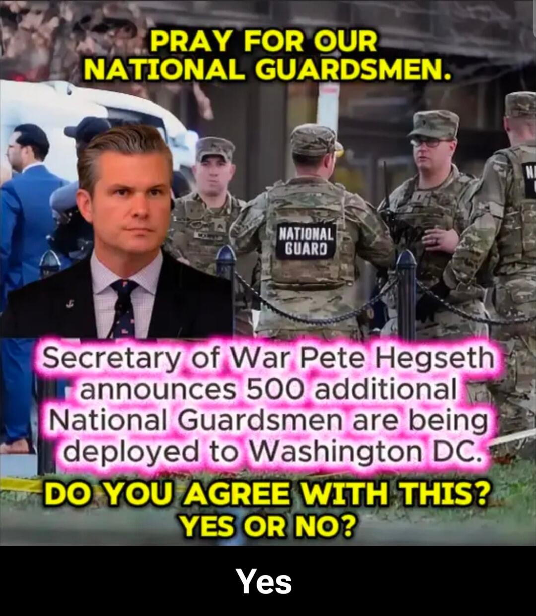 PRAY FOR OUR NATIONAL GUARDSMEN.
Secretary of War Pete Hegseth announces 500 additional National Guardsmen are being deployed to Washington DC.
DO YOU AGREE WITH THIS? YES OR NO?
Yes