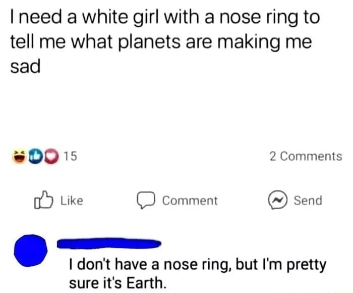 I need a white girl with a nose ring to tell me what planets are making me sad 0015 2 Comments oY Like 2 comment send I dont have a nose ring but Im pretty sure its Earth