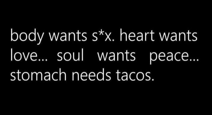 body wants s*x. heart wants love... soul wants peace... stomach needs tacos.